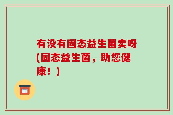有没有固态益生菌卖呀(固态益生菌，助您健康！)