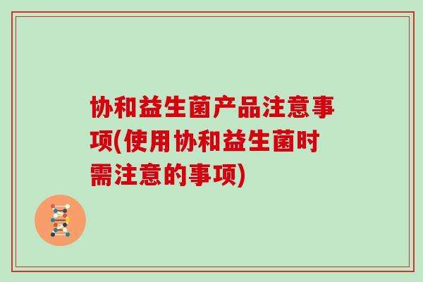 协和益生菌产品注意事项(使用协和益生菌时需注意的事项)