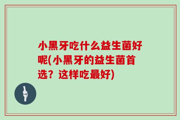 小黑牙吃什么益生菌好呢(小黑牙的益生菌首选？这样吃最好)
