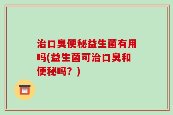 治口臭便秘益生菌有用吗(益生菌可治口臭和便秘吗？)