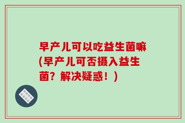 早产儿可以吃益生菌嘛(早产儿可否摄入益生菌？解决疑惑！)