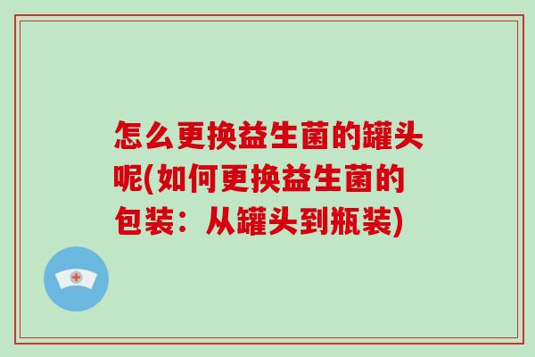 怎么更换益生菌的罐头呢(如何更换益生菌的包装:从罐头到瓶装) 怎么更换益生菌的罐头呢(如何更换益生菌的包装:从罐头到瓶装)