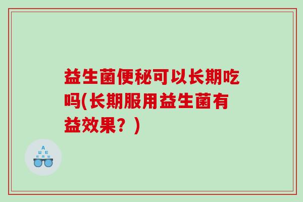 益生菌便秘可以长期吃吗(长期服用益生菌有益效果？)