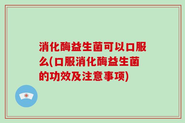 消化酶益生菌可以口服么(口服消化酶益生菌的功效及注意事项)