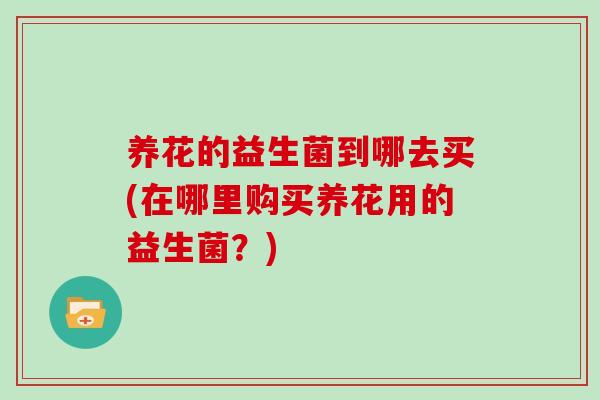 养花的益生菌到哪去买(在哪里购买养花用的益生菌？)