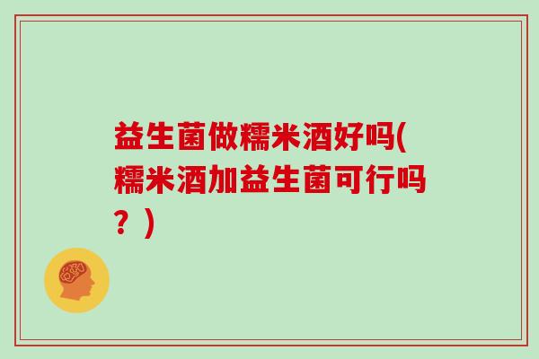 益生菌做糯米酒好吗(糯米酒加益生菌可行吗？)