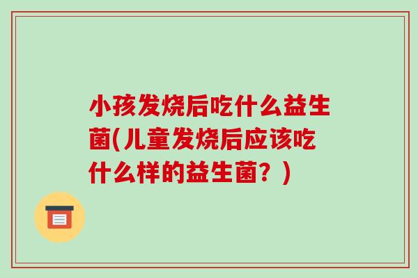 小孩发烧后吃什么益生菌(儿童发烧后应该吃什么样的益生菌？)