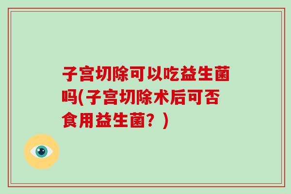 子宫切除可以吃益生菌吗(子宫切除术后可否食用益生菌？)