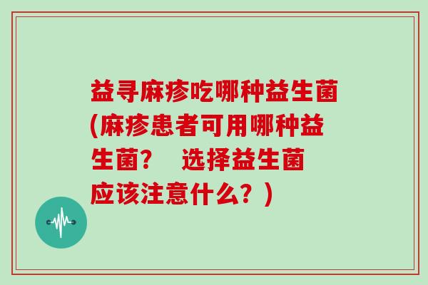 益寻麻疹吃哪种益生菌(麻疹患者可用哪种益生菌？  选择益生菌应该注意什么？)