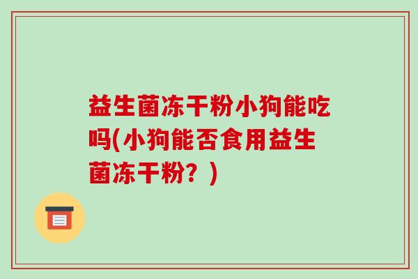 益生菌冻干粉小狗能吃吗(小狗能否食用益生菌冻干粉？)