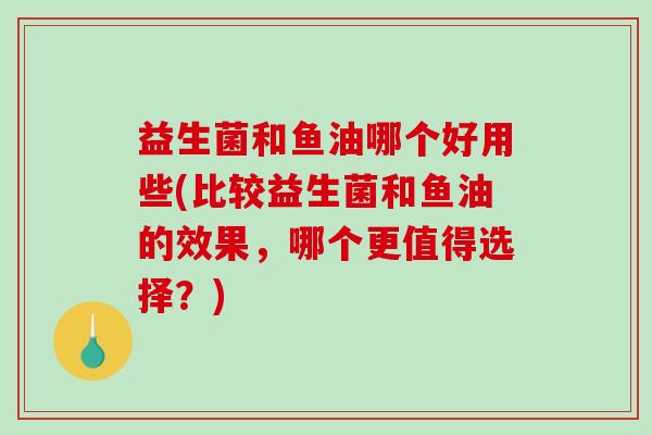 益生菌和鱼油哪个好用些(比较益生菌和鱼油的效果，哪个更值得选择？)