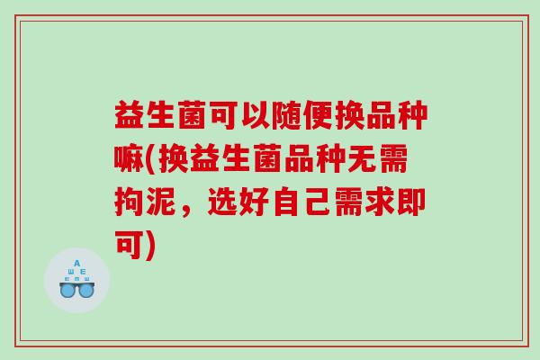 益生菌可以随便换品种嘛(换益生菌品种无需拘泥，选好自己需求即可)