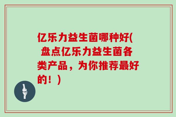 亿乐力益生菌哪种好( 盘点亿乐力益生菌各类产品，为你推荐最好的！)