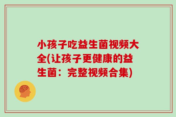 小孩子吃益生菌视频大全(让孩子更健康的益生菌：完整视频合集)