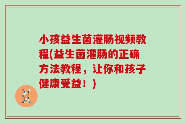小孩益生菌灌肠视频教程(益生菌灌肠的正确方法教程，让你和孩子健康受益！)
