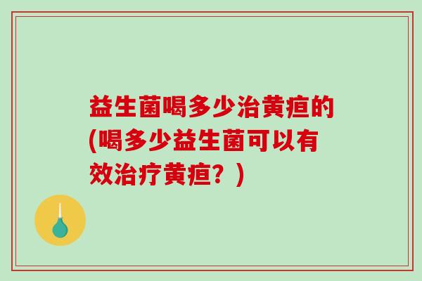 益生菌喝多少治黄疸的(喝多少益生菌可以有效治疗黄疸？)