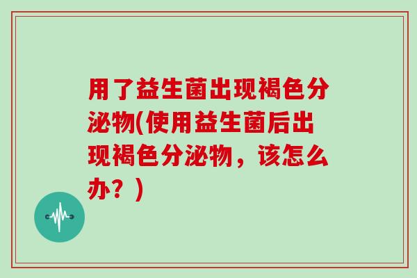 用了益生菌出现褐色分泌物(使用益生菌后出现褐色分泌物，该怎么办？)