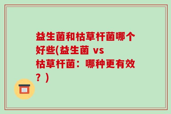 益生菌和枯草杆菌哪个好些(益生菌 vs 枯草杆菌：哪种更有效？)