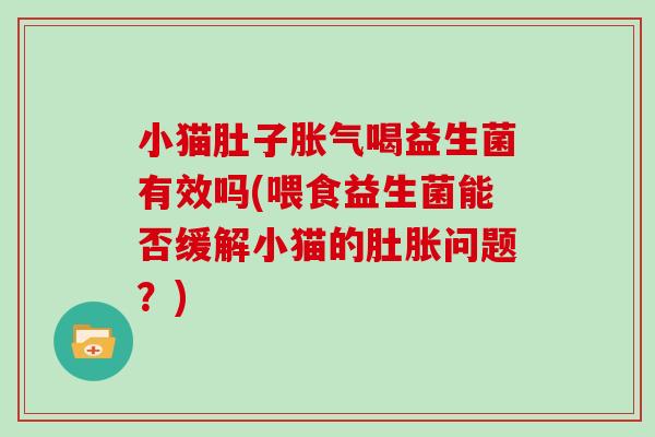 小猫肚子胀气喝益生菌有效吗(喂食益生菌能否缓解小猫的肚胀问题？)