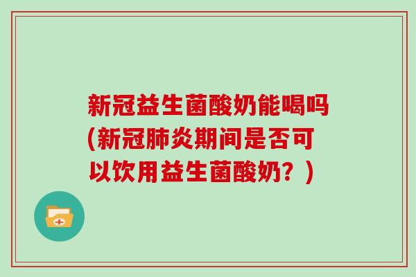 新冠益生菌酸奶能喝吗(新冠肺炎期间是否可以饮用益生菌酸奶？)