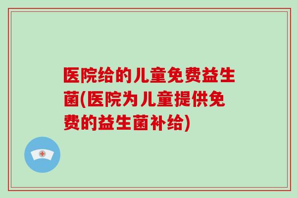 医院给的儿童免费益生菌(医院为儿童提供免费的益生菌补给)