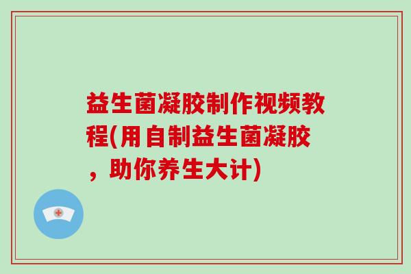 益生菌凝胶制作视频教程(用自制益生菌凝胶，助你养生大计)