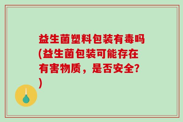 益生菌塑料包装有毒吗(益生菌包装可能存在有害物质，是否安全？)