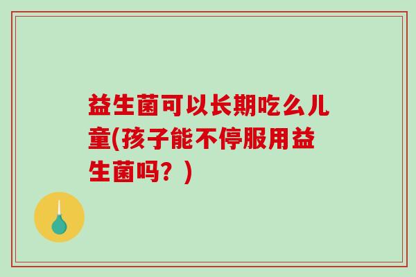 益生菌可以长期吃么儿童(孩子能不停服用益生菌吗？)
