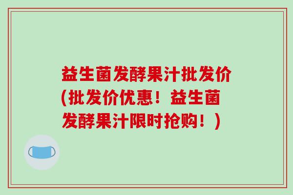 益生菌发酵果汁批发价(批发价优惠！益生菌发酵果汁限时抢购！)
