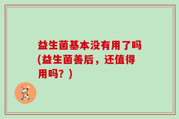 益生菌基本没有用了吗(益生菌善后，还值得用吗？)