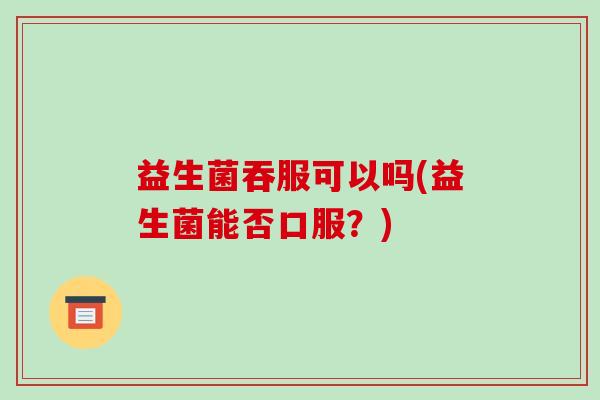益生菌吞服可以吗(益生菌能否口服？)