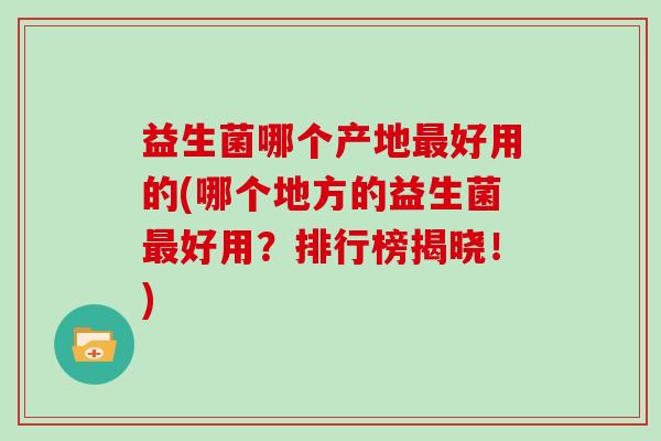益生菌哪个产地最好用的(哪个地方的益生菌最好用？排行榜揭晓！)