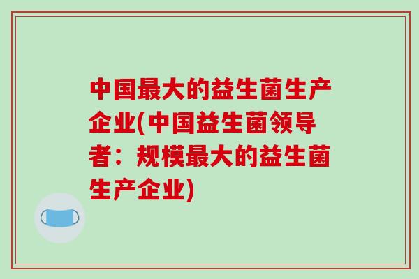 中国最大的益生菌生产企业(中国益生菌领导者：规模最大的益生菌生产企业)