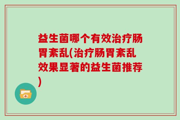 益生菌哪个有效治疗肠胃紊乱(治疗肠胃紊乱效果显著的益生菌推荐)