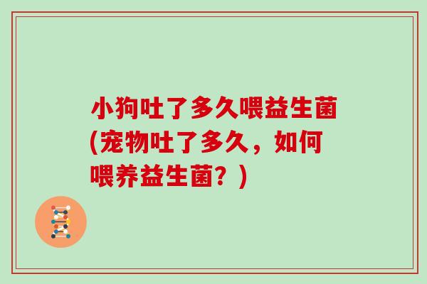 小狗吐了多久喂益生菌(宠物吐了多久，如何喂养益生菌？)