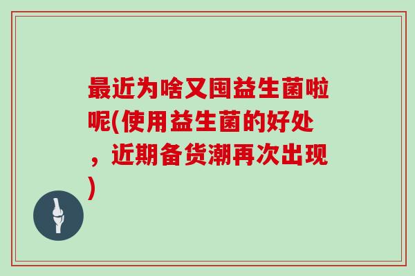 最近为啥又囤益生菌啦呢(使用益生菌的好处，近期备货潮再次出现)