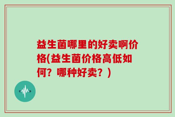 益生菌哪里的好卖啊价格(益生菌价格高低如何？哪种好卖？)