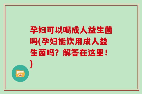 孕妇可以喝成人益生菌吗(孕妇能饮用成人益生菌吗？解答在这里！)