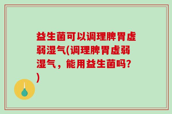 益生菌可以调理脾胃虚弱湿气(调理脾胃虚弱湿气，能用益生菌吗？)