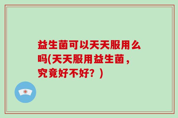 益生菌可以天天服用么吗(天天服用益生菌，究竟好不好？)