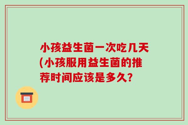小孩益生菌一次吃几天(小孩服用益生菌的推荐时间应该是多久？