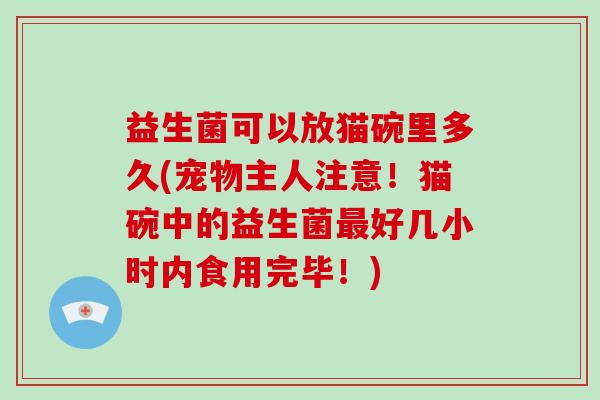 益生菌可以放猫碗里多久(宠物主人注意!猫碗中的益生菌好几小时内食用完毕!) 益生菌可以放猫碗里多久(宠物主人注意!猫碗中的益生菌好几小时内食用完毕!)