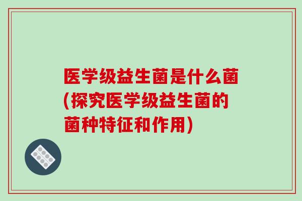 医学级益生菌是什么菌(探究医学级益生菌的菌种特征和作用)