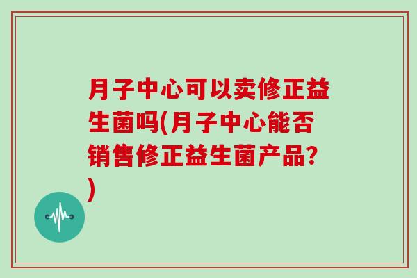 月子中心可以卖修正益生菌吗(月子中心能否销售修正益生菌产品?) 月子中心可以卖修正益生菌吗(月子中心能否销售修正益生菌产品?)