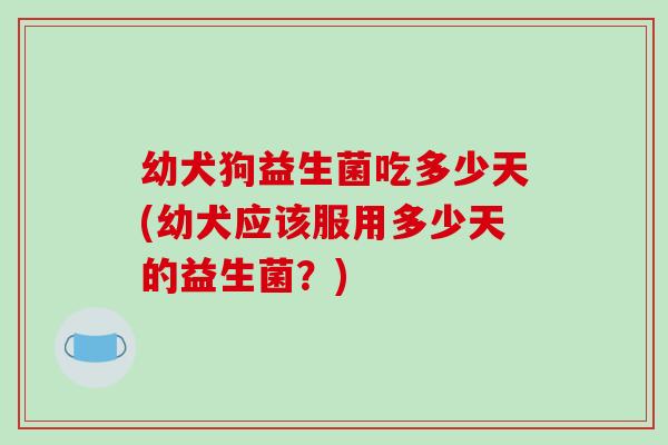 幼犬狗益生菌吃多少天(幼犬应该服用多少天的益生菌？)