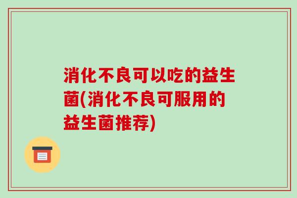 消化不良可以吃的益生菌(消化不良可服用的益生菌推荐)