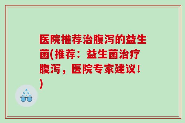 医院推荐治腹泻的益生菌(推荐：益生菌治疗腹泻，医院专家建议！)