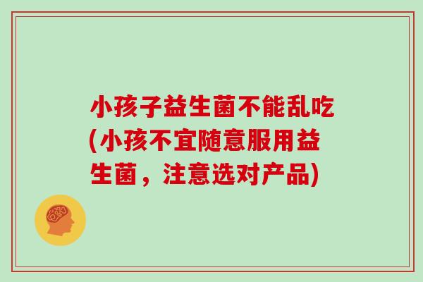 小孩子益生菌不能乱吃(小孩不宜随意服用益生菌，注意选对产品)