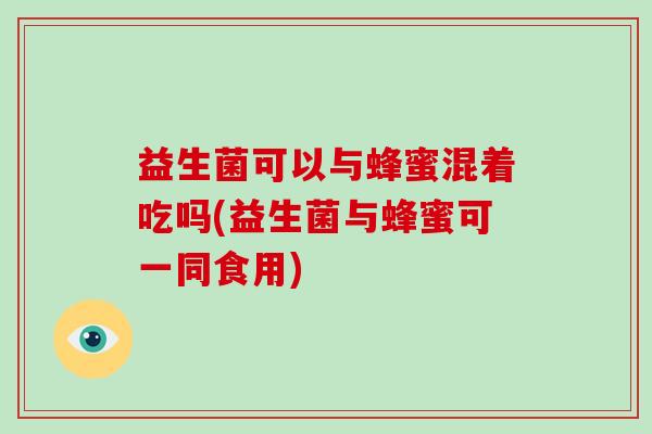 益生菌可以与蜂蜜混着吃吗(益生菌与蜂蜜可一同食用)