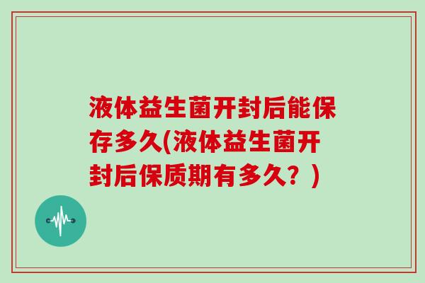 液体益生菌开封后能保存多久(液体益生菌开封后保质期有多久？)